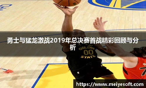 勇士与猛龙激战2019年总决赛首战精彩回顾与分析